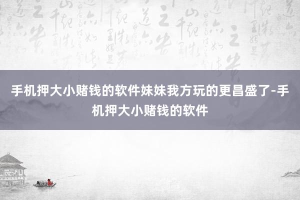 手机押大小赌钱的软件妹妹我方玩的更昌盛了-手机押大小赌钱的软件