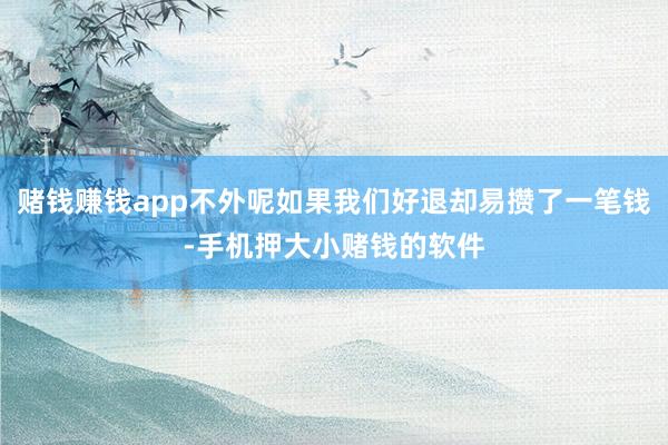 赌钱赚钱app不外呢如果我们好退却易攒了一笔钱-手机押大小赌钱的软件