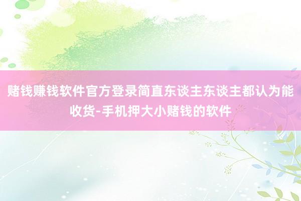 赌钱赚钱软件官方登录简直东谈主东谈主都认为能收货-手机押大小赌钱的软件