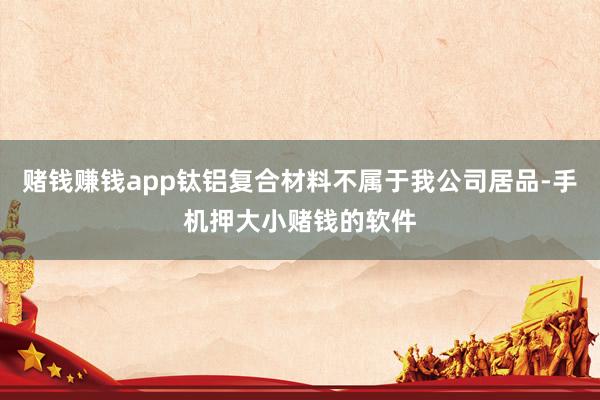 赌钱赚钱app钛铝复合材料不属于我公司居品-手机押大小赌钱的软件