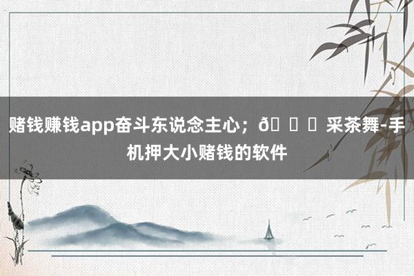 赌钱赚钱app奋斗东说念主心；💃采茶舞-手机押大小赌钱的软件