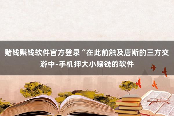 赌钱赚钱软件官方登录“在此前触及唐斯的三方交游中-手机押大小赌钱的软件