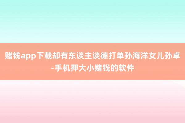 赌钱app下载却有东谈主谈德打单孙海洋女儿孙卓-手机押大小赌钱的软件