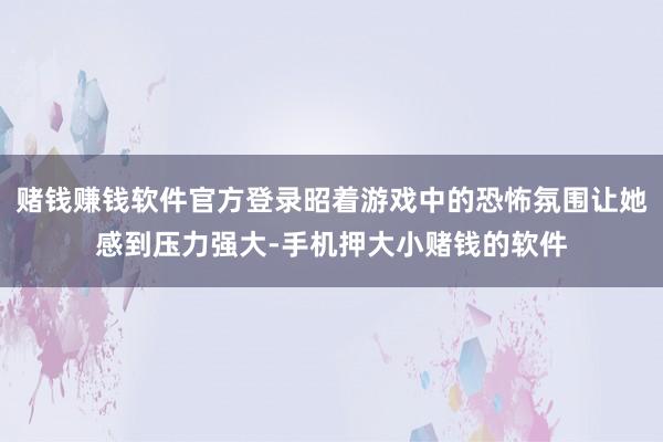 赌钱赚钱软件官方登录昭着游戏中的恐怖氛围让她感到压力强大-手机押大小赌钱的软件