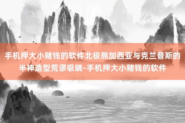 手机押大小赌钱的软件北极熊加西亚与克兰普斯的半神造型荒谬吸睛-手机押大小赌钱的软件