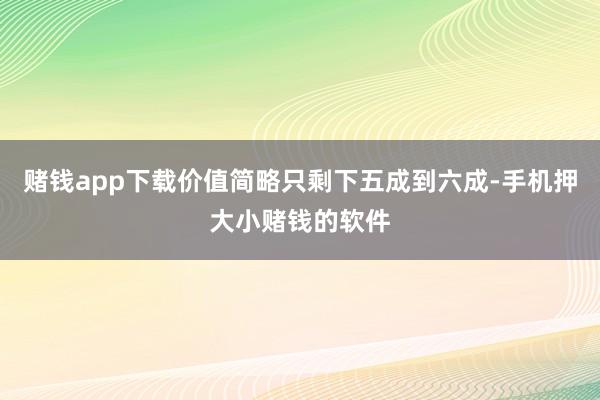 赌钱app下载价值简略只剩下五成到六成-手机押大小赌钱的软件