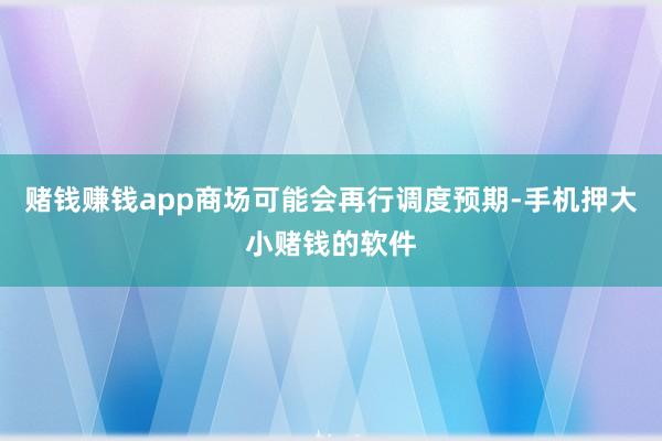 赌钱赚钱app商场可能会再行调度预期-手机押大小赌钱的软件