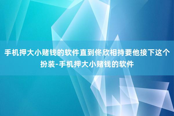 手机押大小赌钱的软件直到佟欣相持要他接下这个扮装-手机押大小赌钱的软件