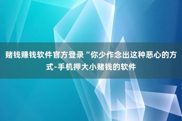 赌钱赚钱软件官方登录“你少作念出这种恶心的方式-手机押大小赌钱的软件