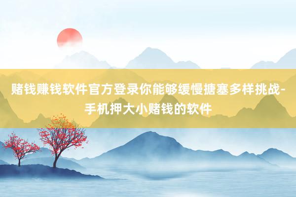 赌钱赚钱软件官方登录你能够缓慢搪塞多样挑战-手机押大小赌钱的软件