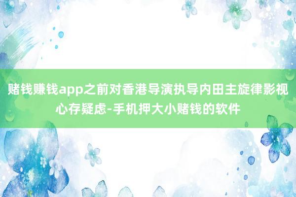 赌钱赚钱app之前对香港导演执导内田主旋律影视心存疑虑-手机押大小赌钱的软件