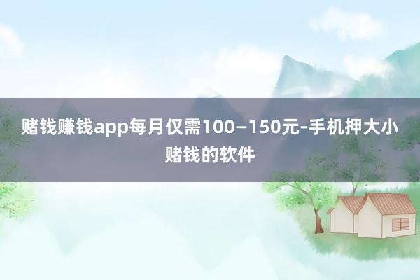 赌钱赚钱app每月仅需100—150元-手机押大小赌钱的软件