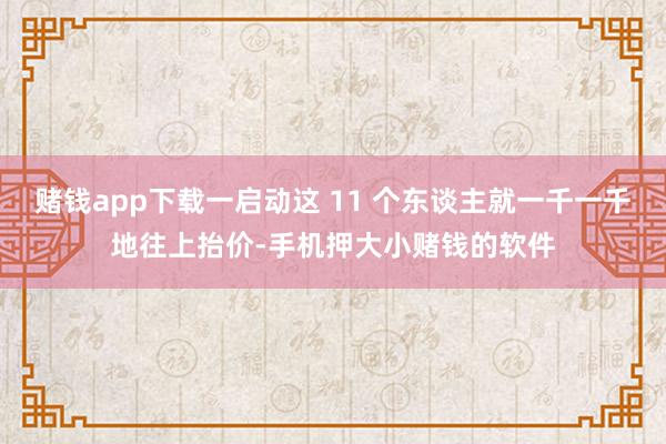 赌钱app下载一启动这 11 个东谈主就一千一千地往上抬价-手机押大小赌钱的软件