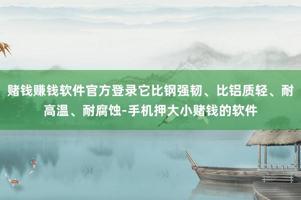 赌钱赚钱软件官方登录它比钢强韧、比铝质轻、耐高温、耐腐蚀-手机押大小赌钱的软件