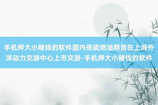 手机押大小赌钱的软件国内低硫燃油期货在上海外洋动力交游中心上市交游-手机押大小赌钱的软件