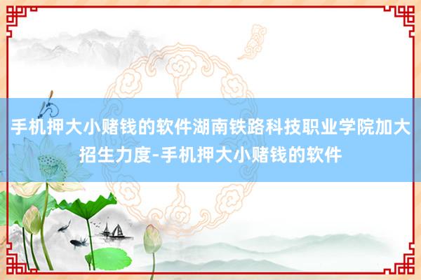 手机押大小赌钱的软件湖南铁路科技职业学院加大招生力度-手机押大小赌钱的软件