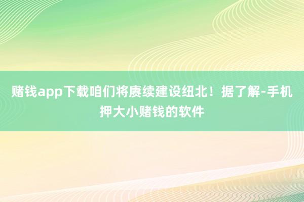 赌钱app下载咱们将赓续建设纽北！据了解-手机押大小赌钱的软件