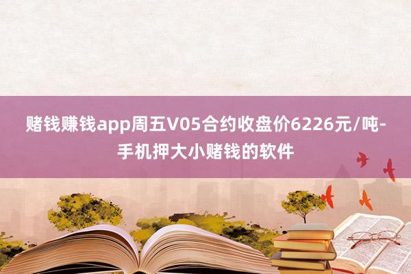 赌钱赚钱app周五V05合约收盘价6226元/吨-手机押大小赌钱的软件