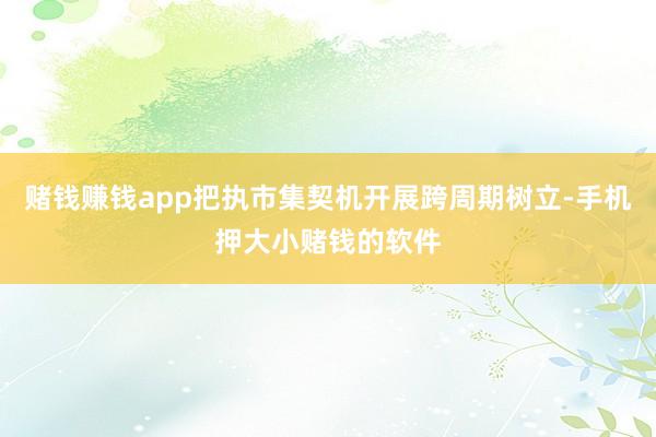 赌钱赚钱app把执市集契机开展跨周期树立-手机押大小赌钱的软件