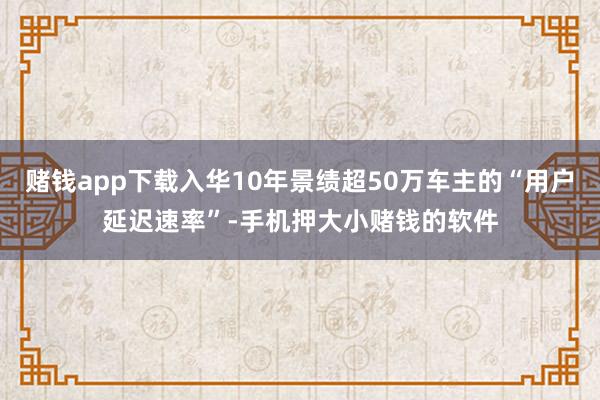 赌钱app下载入华10年景绩超50万车主的“用户延迟速率”-手机押大小赌钱的软件