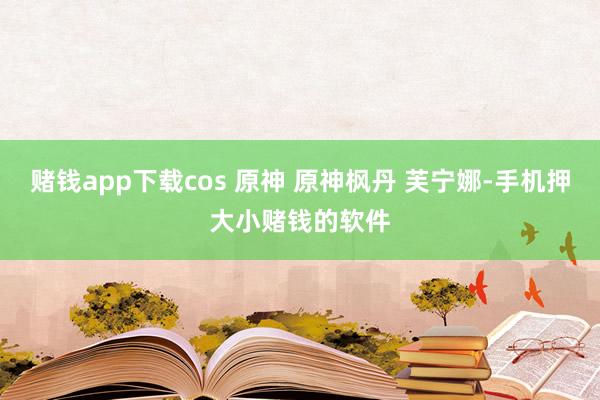 赌钱app下载cos 原神 原神枫丹 芙宁娜-手机押大小赌钱的软件