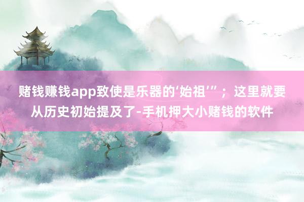 赌钱赚钱app致使是乐器的‘始祖’”；这里就要从历史初始提及了-手机押大小赌钱的软件