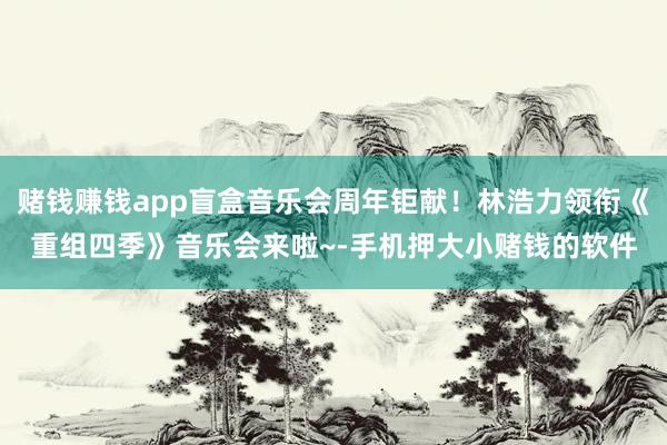 赌钱赚钱app盲盒音乐会周年钜献！林浩力领衔《重组四季》音乐会来啦~-手机押大小赌钱的软件