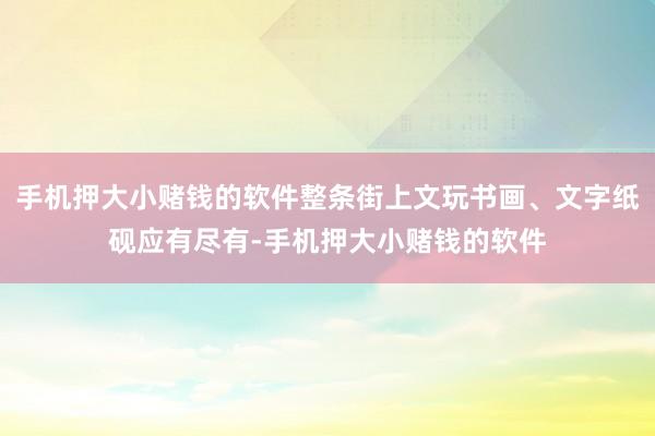 手机押大小赌钱的软件整条街上文玩书画、文字纸砚应有尽有-手机押大小赌钱的软件