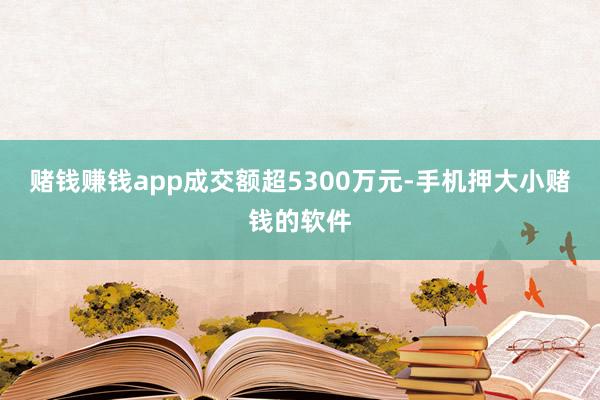 赌钱赚钱app成交额超5300万元-手机押大小赌钱的软件