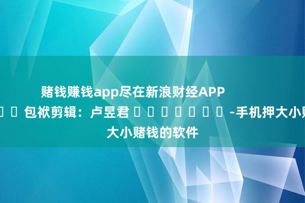 赌钱赚钱app尽在新浪财经APP            						包袱剪辑：卢昱君 							-手机押大小赌钱的软件