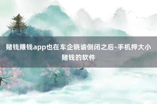 赌钱赚钱app也在车企晓谕倒闭之后-手机押大小赌钱的软件