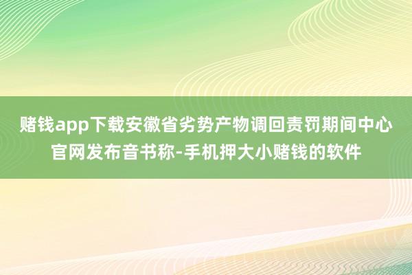 赌钱app下载安徽省劣势产物调回责罚期间中心官网发布音书称-手机押大小赌钱的软件