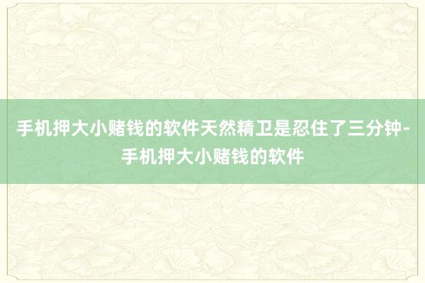 手机押大小赌钱的软件天然精卫是忍住了三分钟-手机押大小赌钱的软件