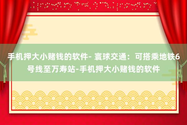 手机押大小赌钱的软件- 寰球交通：可搭乘地铁6号线至万寿站-手机押大小赌钱的软件