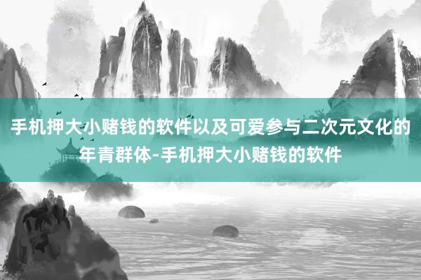 手机押大小赌钱的软件以及可爱参与二次元文化的年青群体-手机押大小赌钱的软件