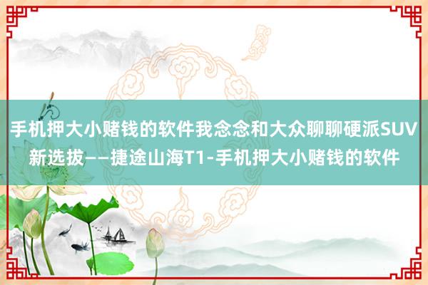 手机押大小赌钱的软件我念念和大众聊聊硬派SUV新选拔——捷途山海T1-手机押大小赌钱的软件