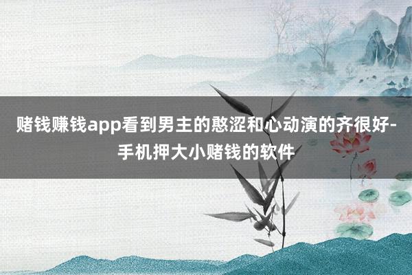 赌钱赚钱app看到男主的憨涩和心动演的齐很好-手机押大小赌钱的软件