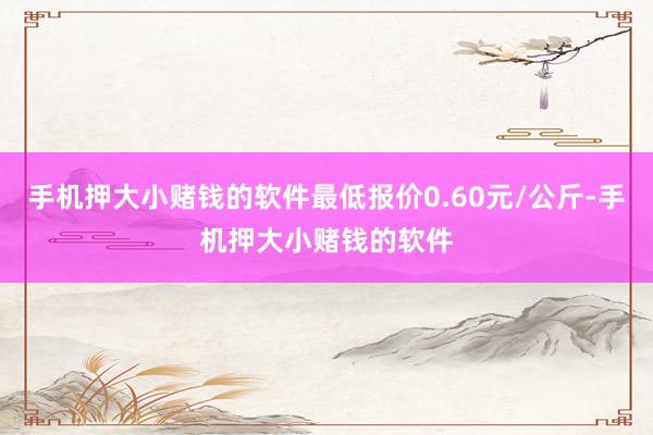 手机押大小赌钱的软件最低报价0.60元/公斤-手机押大小赌钱的软件