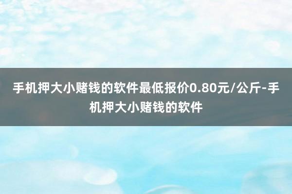 手机押大小赌钱的软件最低报价0.80元/公斤-手机押大小赌钱的软件