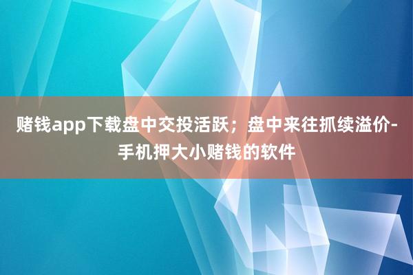 赌钱app下载盘中交投活跃；盘中来往抓续溢价-手机押大小赌钱的软件