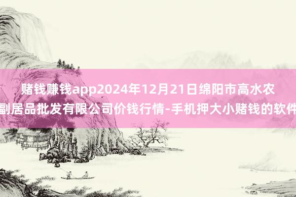 赌钱赚钱app2024年12月21日绵阳市高水农副居品批发有限公司价钱行情-手机押大小赌钱的软件