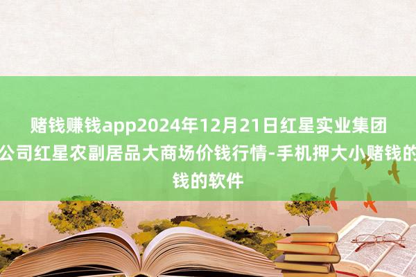 赌钱赚钱app2024年12月21日红星实业集团有限公司红星农副居品大商场价钱行情-手机押大小赌钱的软件