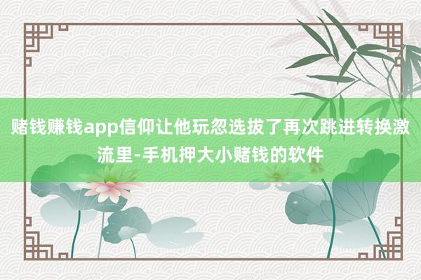 赌钱赚钱app信仰让他玩忽选拔了再次跳进转换激流里-手机押大小赌钱的软件