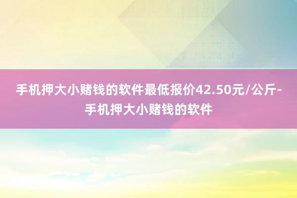 手机押大小赌钱的软件最低报价42.50元/公斤-手机押大小赌钱的软件