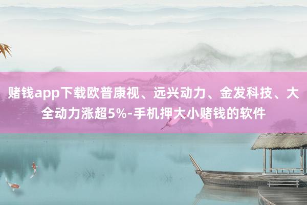 赌钱app下载欧普康视、远兴动力、金发科技、大全动力涨超5%-手机押大小赌钱的软件