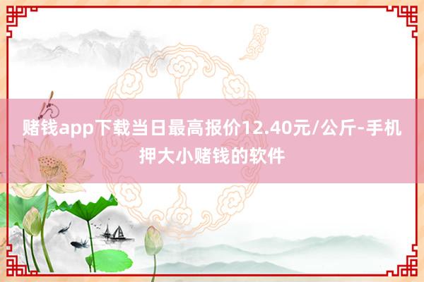 赌钱app下载当日最高报价12.40元/公斤-手机押大小赌钱的软件