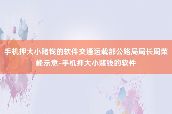 手机押大小赌钱的软件交通运载部公路局局长周荣峰示意-手机押大小赌钱的软件