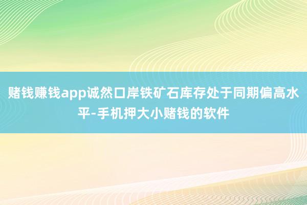 赌钱赚钱app诚然口岸铁矿石库存处于同期偏高水平-手机押大小赌钱的软件