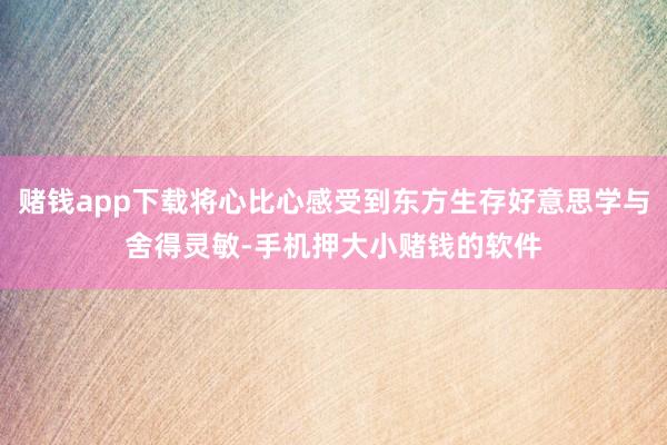 赌钱app下载将心比心感受到东方生存好意思学与舍得灵敏-手机押大小赌钱的软件