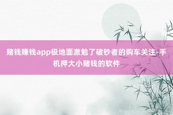 赌钱赚钱app极地面激勉了破钞者的购车关注-手机押大小赌钱的软件